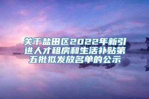 关于盐田区2022年新引进人才租房和生活补贴第五批拟发放名单的公示