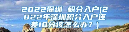 2022深圳 积分入户(2022年深圳积分入户还差10分该怎么办？)