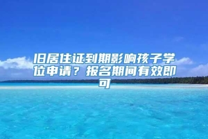 旧居住证到期影响孩子学位申请？报名期间有效即可