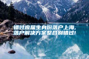 错过应届生身份落户上海,落户解决方案整合别错过!