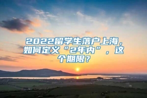 2022留学生落户上海，如何定义“2年内”，这个期限？