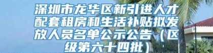 深圳市龙华区新引进人才配套租房和生活补贴拟发放人员名单公示公告（区级第六十四批）