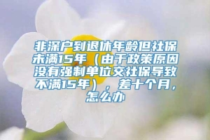 非深户到退休年龄但社保未满15年（由于政策原因没有强制单位交社保导致不满15年），差十个月，怎么办