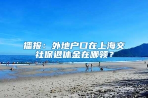 播报：外地户口在上海交社保退休金在哪领？