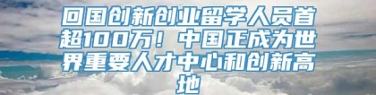 回国创新创业留学人员首超100万！中国正成为世界重要人才中心和创新高地