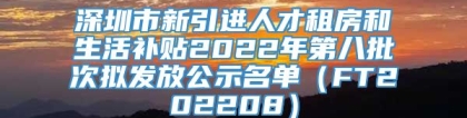 深圳市新引进人才租房和生活补贴2022年第八批次拟发放公示名单（FT202208）