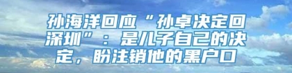 孙海洋回应“孙卓决定回深圳”：是儿子自己的决定，盼注销他的黑户口