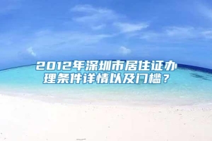 2012年深圳市居住证办理条件详情以及门槛？