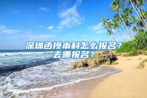 深圳函授本科怎么报名？去哪报名？