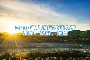 2018年上海居住证办理条件、材料、地点