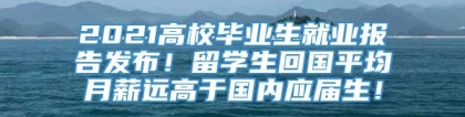 2021高校毕业生就业报告发布！留学生回国平均月薪远高于国内应届生！