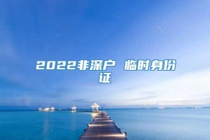 2022非深户 临时身份证