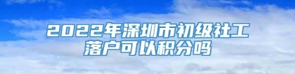 2022年深圳市初级社工落户可以积分吗