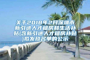 关于2018年2月深圳市新引进人才租房和生活补贴(含新引进人才租房补贴)拟发放名单的公示