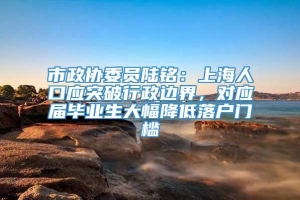 市政协委员陆铭：上海人口应突破行政边界，对应届毕业生大幅降低落户门槛