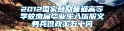 2012国家鼓励普通高等学校应届毕业生入伍服义务兵役政策五十问