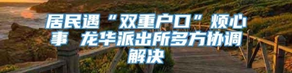 居民遇“双重户口”烦心事 龙华派出所多方协调解决