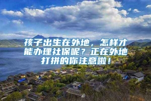 孩子出生在外地，怎样才能办理社保呢？正在外地打拼的你注意啦！