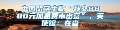 中国留学生称“补交8800元加急费未出签”，英使馆：在查