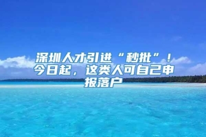 深圳人才引进“秒批”！今日起，这类人可自己申报落户