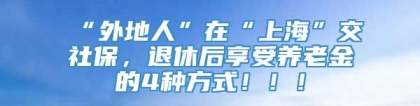 “外地人”在“上海”交社保，退休后享受养老金的4种方式！！！