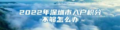 2022年深圳市入户积分不够怎么办