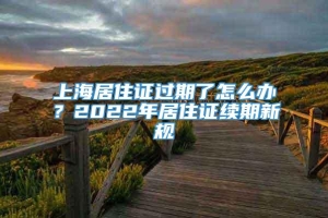 上海居住证过期了怎么办？2022年居住证续期新规