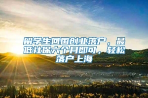 留学生回国创业落户，最低社保六个月即可，轻松落户上海