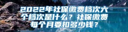 2022年社保缴费档次六个档次是什么？社保缴费每个月要扣多少钱？