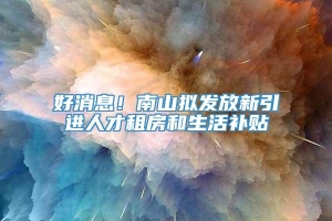 好消息！南山拟发放新引进人才租房和生活补贴