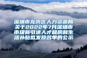 深圳市龙岗区人力资源局关于2022年7月深圳市市级新引进人才租房和生活补贴拟发放名单的公示