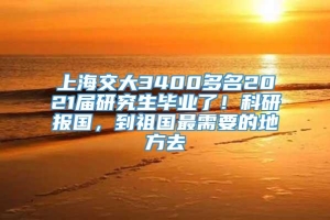 上海交大3400多名2021届研究生毕业了！科研报国，到祖国最需要的地方去