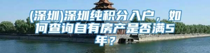 (深圳)深圳纯积分入户，如何查询自有房产是否满5年？