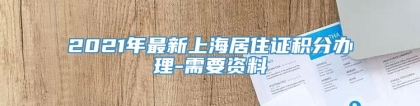 2021年最新上海居住证积分办理-需要资料