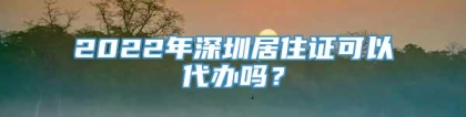 2022年深圳居住证可以代办吗？