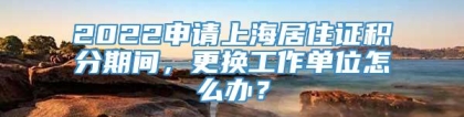 2022申请上海居住证积分期间，更换工作单位怎么办？