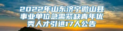 2022年山东济宁微山县事业单位急需紧缺青年优秀人才引进17人公告