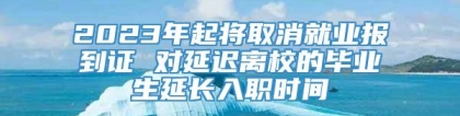 2023年起将取消就业报到证 对延迟离校的毕业生延长入职时间