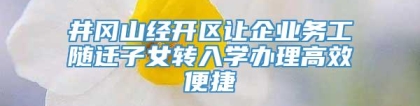 井冈山经开区让企业务工随迁子女转入学办理高效便捷