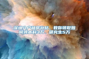 深圳入户租房补贴，教你领取如何领本科3万、研究生5万