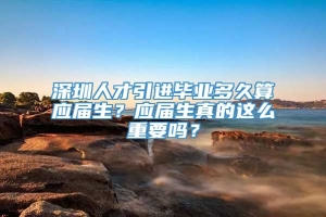 深圳人才引进毕业多久算应届生？应届生真的这么重要吗？