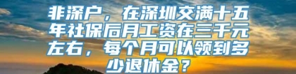 非深户，在深圳交满十五年社保后月工资在三千元左右，每个月可以领到多少退休金？