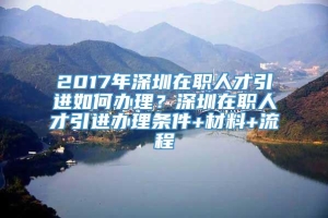 2017年深圳在职人才引进如何办理？深圳在职人才引进办理条件+材料+流程