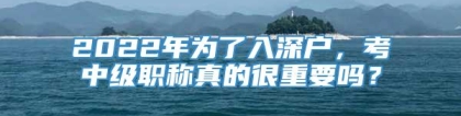 2022年为了入深户，考中级职称真的很重要吗？