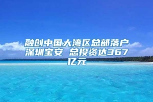 融创中国大湾区总部落户深圳宝安 总投资达367亿元